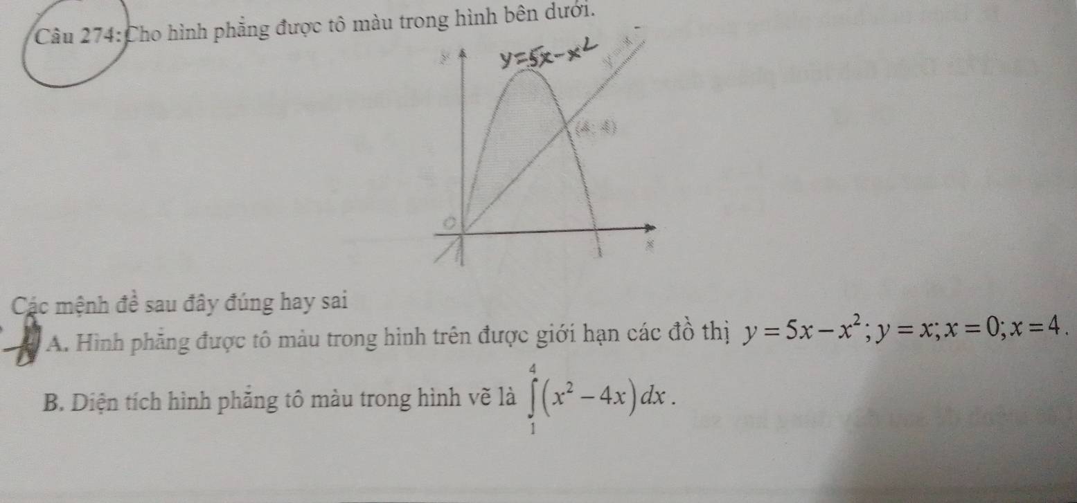 Cho hình phẳng được tô màu trong hình bên dưới.
Các mệnh đề sau đây đúng hay sai
A. Hình phẳng được tô màu trong hình trên được giới hạn các đồ thị y=5x-x^2;y=x;x=0;x=4.
B. Diện tích hình phẳng tô màu trong hình vẽ là ∈tlimits _1^(4(x^2)-4x)dx.