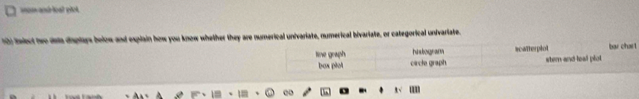 mam and loạl plct.
10) Select two dala dsplays below and explain how you know whether they are numerical univariate, numerical bivariate, or categorical univariate.
line graph histogram scatterplot bar chart
box plot circle graph stem and leal plot