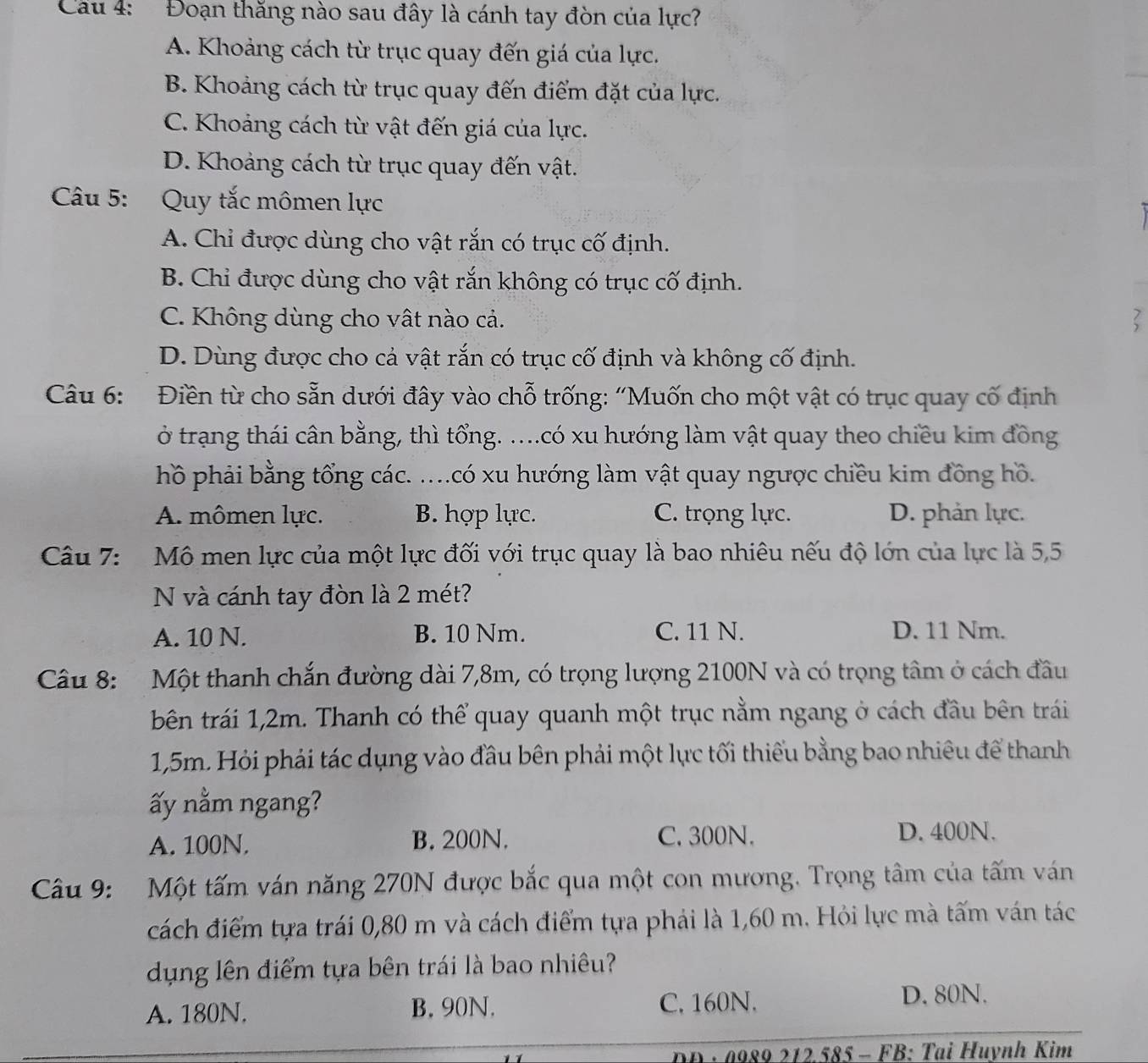 Cầu 4: Đoạn thăng nào sau đây là cánh tay đòn của lực?
A. Khoảng cách từ trục quay đến giá của lực.
B. Khoảng cách từ trục quay đến điểm đặt của lực.
C. Khoảng cách từ vật đến giá của lực.
D. Khoảng cách từ trục quay đến vật.
Câu 5: Quy tắc mômen lực
.
A. Chỉ được dùng cho vật rắn có trục cố định.
B. Chi được dùng cho vật rắn không có trục cố định.
C. Không dùng cho vật nào cả.

D. Dùng được cho cả vật rắn có trục cố định và không cố định.
Câu 6: Điền từ cho sẵn dưới đây vào chỗ trống: 'Muốn cho một vật có trục quay cố định
ở trạng thái cân bằng, thì tổng. ....có xu hướng làm vật quay theo chiều kim đồng
hồ phải bằng tổng các. ....có xu hướng làm vật quay ngược chiều kim đồng hồ.
A. mômen lực. B. hợp lực. C. trọng lực. D. phản lực.
Câu 7: Mô men lực của một lực đối với trục quay là bao nhiêu nếu độ lớn của lực là 5,5
N và cánh tay đòn là 2 mét?
A. 10 N. B. 10 Nm. C. 11 N. D. 11 Nm.
Câu 8:  Một thanh chắn đường dài 7,8m, có trọng lượng 2100N và có trọng tâm ở cách đầu
bên trái 1,2m. Thanh có thể quay quanh một trục nằm ngang ở cách đầu bên trái
1,5m. Hỏi phải tác dụng vào đầu bên phải một lực tối thiếu bằng bao nhiêu để thanh
ấy nằm ngang?
A. 100N. B. 200N. C. 300N. D. 400N.
Câu 9: Một tấm ván năng 270N được bắc qua một con mương. Trọng tâm của tấm ván
cách điểm tựa trái 0,80 m và cách điểm tựa phải là 1,60 m. Hỏi lực mà tấm ván tác
dụng lên điểm tựa bên trái là bao nhiêu?
A. 180N. B. 90N. C. 160N. D. 80N.
DD : 0989 212.585 - FB: Tại Huynh Kim