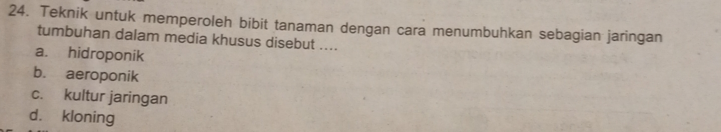 Teknik untuk memperoleh bibit tanaman dengan cara menumbuhkan sebagian jaringan
tumbuhan dalam media khusus disebut ....
a. hidroponik
b. aeroponik
c. kultur jaringan
d. kloning