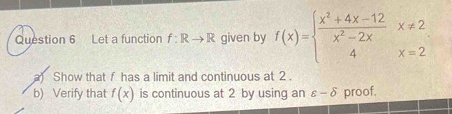 Let a function f:Rto R given by f(x)=beginarrayl  (x^2+4x-12)/x^2-2x x!= 2 4x=2endarray.
a) Show that f has a limit and continuous at 2. 
b) Verify that f(x) is continuous at 2 by using an varepsilon -delta proof.