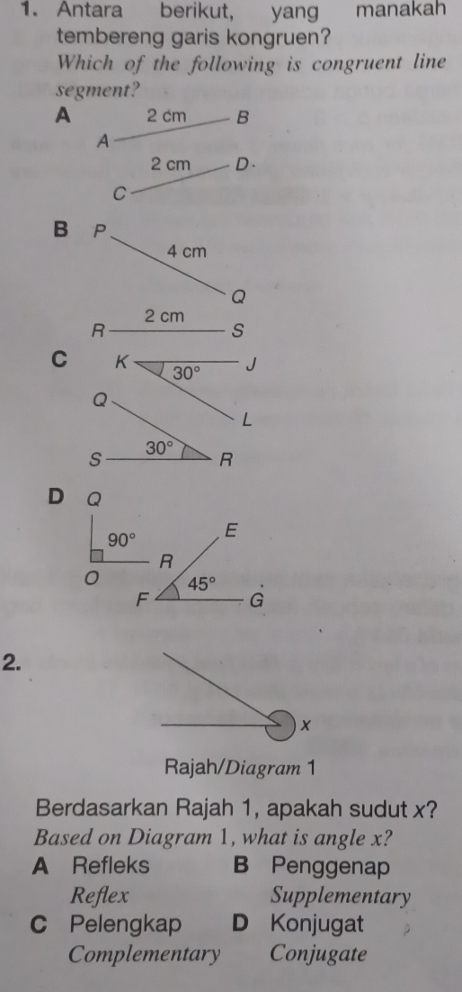 Antara berikut, yang manakah
tembereng garis kongruen?
Which of the following is congruent line
segment?
A 2 cm B
A
2 cm D.
C
B P
4 cm
Q
2 cm
C
D Q
90° E
R
45°
F
G
2.
x
Rajah/Diagram 1
Berdasarkan Rajah 1, apakah sudut x?
Based on Diagram 1, what is angle x?
A Refleks B Penggenap
Reflex Supplementary
C Pelengkap D Konjugat
Complementary Conjugate