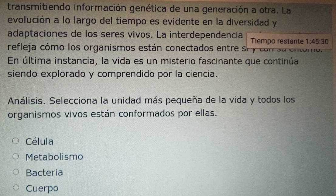 transmitiendo información genética de una generación a otra. La
evolución a lo largo del tiempo es evidente en la diversidad y
adaptaciones de los seres vivos. La interdependencia Tiempo restante 1:45:30
refleja cómo los organismos están conectados entre sr y con su a
En última instancia, la vida es un misterio fascinante que continúa
siendo explorado y comprendido por la ciencia.
Análisis. Selecciona la unidad más pequeña de la vida y todos los
organismos vivos están conformados por ellas.
Célula
Metabolismo
Bacteria
Cuerpo