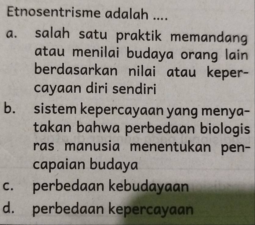 Etnosentrisme adalah ....
a. salah satu praktik memandang
atau menilai budaya orang lain 
berdasarkan nilai atau keper-
cayaan diri sendiri
b. sistem kepercayaan yang menya-
takan bahwa perbedaan biologis
ras manusia menentukan pen-
capaian budaya
c. perbedaan kebudayaan
d. perbedaan kepercayaan