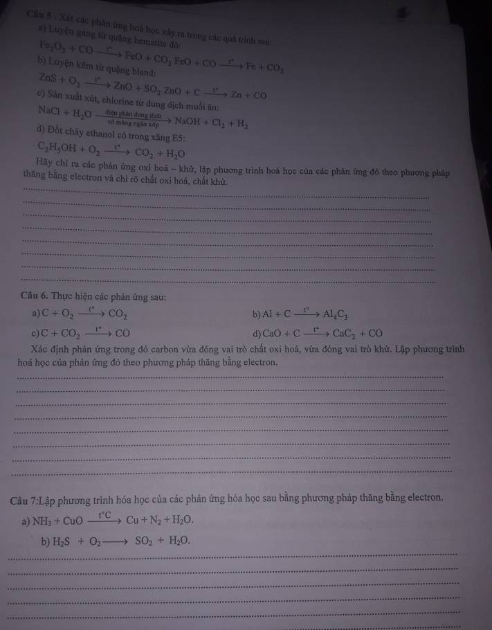 Xết các phân ứng hoà học xây ra trong các quá trình sau:
Fe_2O_3+COto FeO+CO_2FeO+COxrightarrow C^-CO+CO_2 a) Luyện gang từ quặng hematite đò:
b) Luyện kẽm tử quặng blend: ZnS+O_2xrightarrow I°ZnO+SO_2ZnO+Cxrightarrow I^(·)Zn+CO
NaCl+H_2Oxrightarrow GienphindungdichNaOH+Cl_2+H_2 c) Sản xuất xút, chlorine từ dung dịch muối ăn:
d) Đốt cháy ethanol có trong xăng E5:
C_2H_5OH+O_2to CO_2+H_2O
Hãy chỉ ra các phản ứng oxi hoá - khử, lập phương trình hoá học của các phản ứng đó theo phương pháp
_
thăng bằng electron và chỉ rõ chất oxi hoá, chất khử.
_
_
_
_
_
_
_
Câu 6. Thực hiện các phản ứng sau:
a) C+O_2xrightarrow I^(·)CO_2 b) Al+Cxrightarrow I^2Al_4C_3
c) C+CO_2xrightarrow 1°CO d) CaO+Cxrightarrow tC_circ CaC_2+CO
Xác định phản ứng trong đó carbon vừa đóng vai trò chất oxi hoá, vừa đóng vai trò khử. Lập phương trình
hoả học của phản ứng đó theo phương pháp thăng bằng electron.
_
_
_
_
_
_
_
_
Câu 7:L pập phương trình hóa học của các phản ứng hóa học sau bằng phương pháp thăng bằng electron.
a) NH_3+CuOxrightarrow r'CCu+N_2+H_2O.
_
b) H_2S+O_2to SO_2+H_2O.
_
_
_
_
_