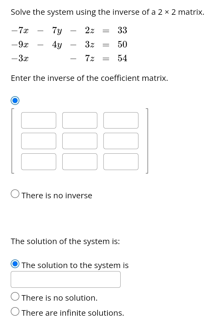 Solve the system using the inverse of a 2* 2 matrix.
-7x-7y-2z=33
-9x-4y-3z=50
-3x -7z=54
Enter the inverse of the coefficient matrix.
There is no inverse
The solution of the system is:
The solution to the system is
There is no solution.
There are infinite solutions.