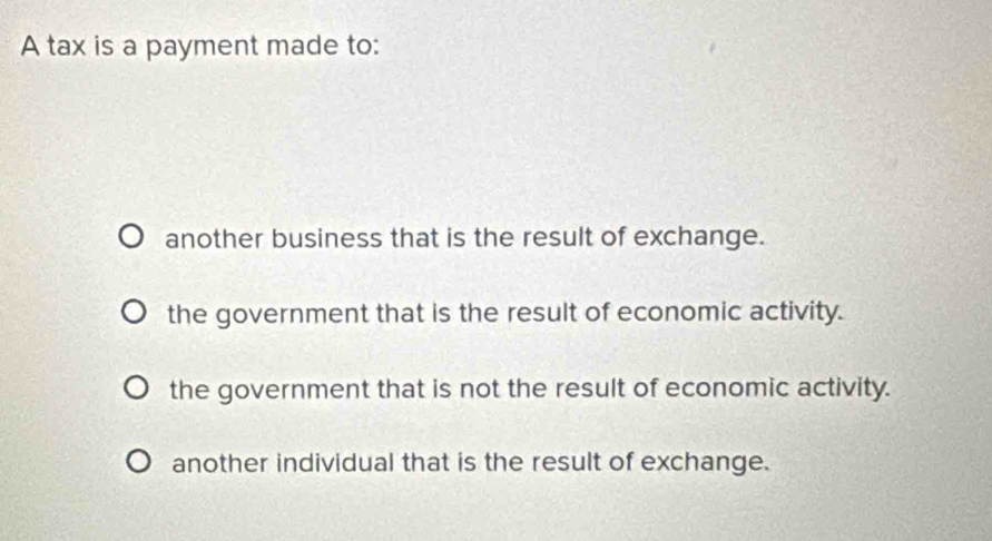 A tax is a payment made to:
another business that is the result of exchange.
the government that is the result of economic activity.
the government that is not the result of economic activity.
another individual that is the result of exchange.