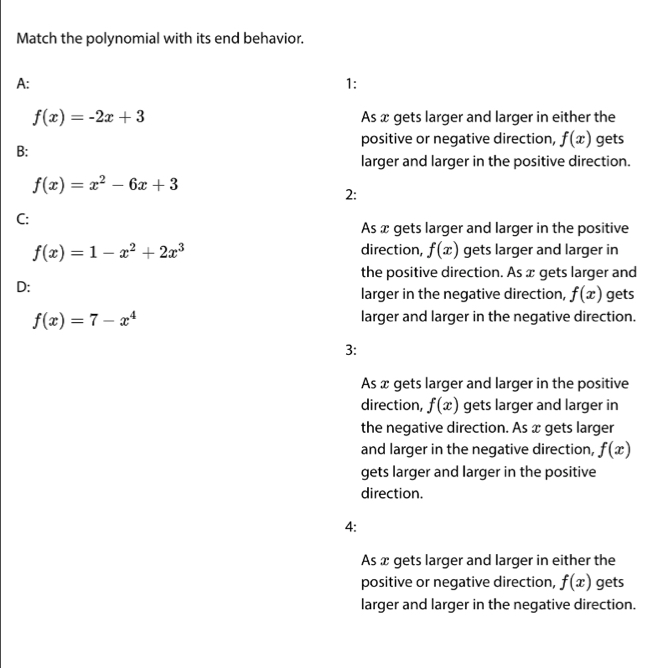 Match the polynomial with its end behavior.
A:
1:
f(x)=-2x+3 As x gets larger and larger in either the
positive or negative direction, f(x) gets
B:
larger and larger in the positive direction.
f(x)=x^2-6x+3
2:
C:
As x gets larger and larger in the positive
f(x)=1-x^2+2x^3 direction, f(x) gets larger and larger in
the positive direction. As x gets larger and
D:
larger in the negative direction, f(x) gets
f(x)=7-x^4 larger and larger in the negative direction.
3:
As x gets larger and larger in the positive
direction, f(x) gets larger and larger in
the negative direction. As x gets larger
and larger in the negative direction, f(x)
gets larger and larger in the positive
direction.
4:
As x gets larger and larger in either the
positive or negative direction, f(x) gets
larger and larger in the negative direction.