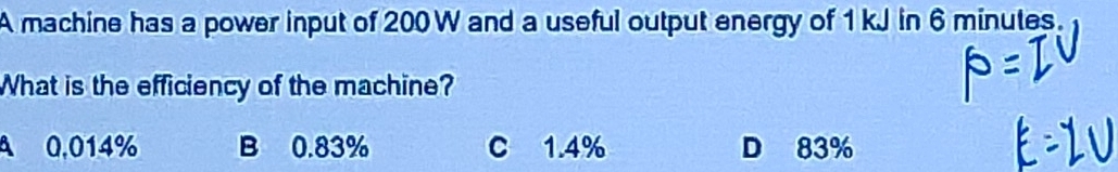 A machine has a power input of 200 W and a useful output energy of 1 kJ in 6 minutes.
What is the efficiency of the machine?
A 0,014% B 0.83% C 1.4% D 83%