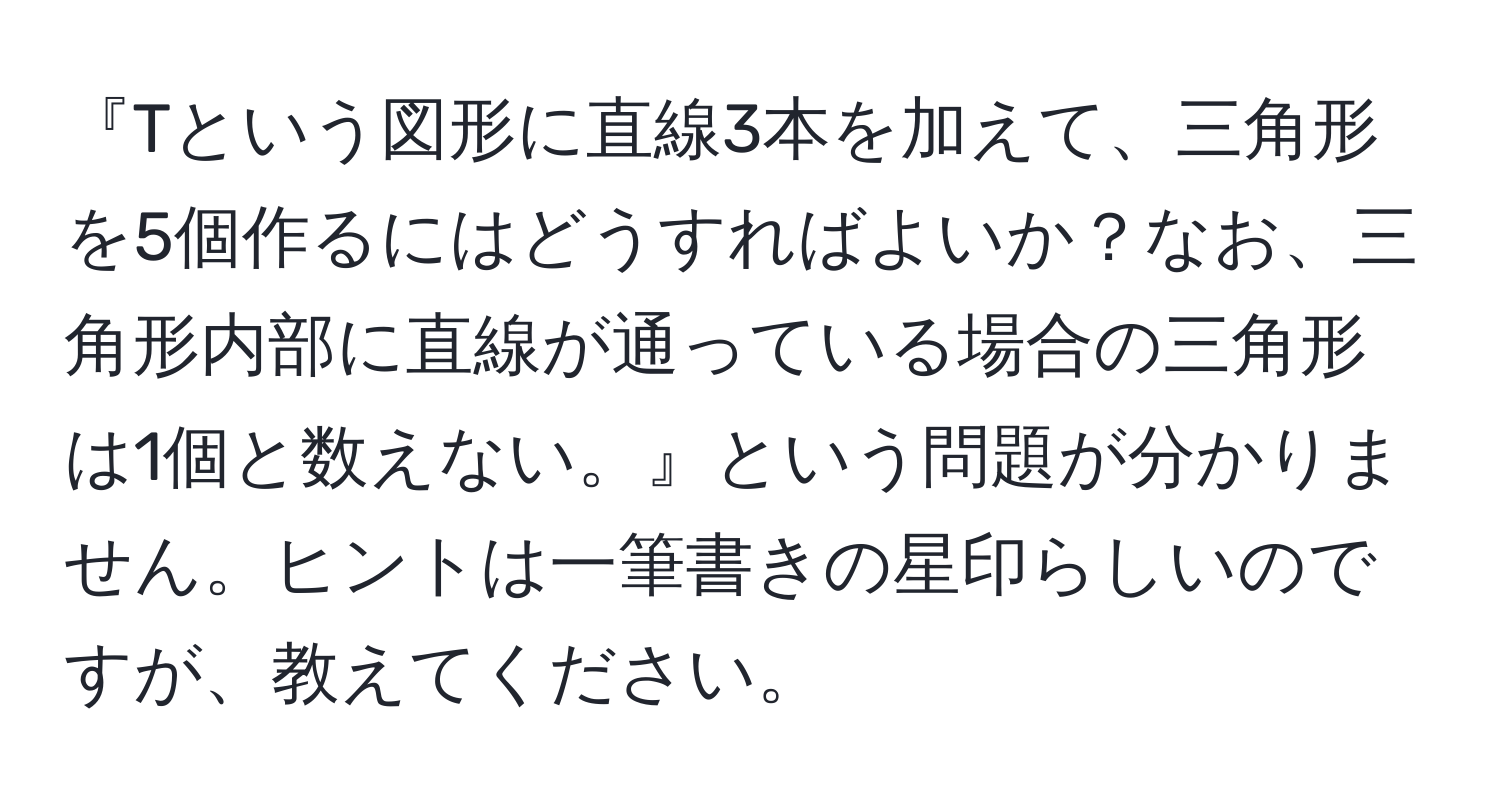 『Tという図形に直線3本を加えて、三角形を5個作るにはどうすればよいか？なお、三角形内部に直線が通っている場合の三角形は1個と数えない。』という問題が分かりません。ヒントは一筆書きの星印らしいのですが、教えてください。