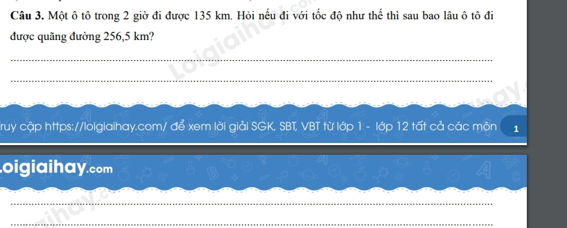 Một ô tô trong 2 giờ đi được 135 km. Hỏi nếu đi với tốc độ như thế thì sau bao lâu ô tô đi 
được quãng đường 256,5 km? 
_ 
_ 
Truy cập https://loigiaihay.com/ để xem lời giải SGK, SBT, VBT từ lớp 1 - lớp 12 tất cả các môn 1 
oigiaihay.com 
_ 
_