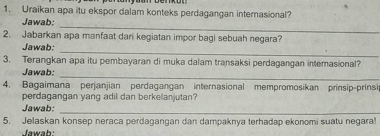 Uraikan apa itu ekspor dalam konteks perdagangan internasional? 
_ 
Jawab: 
2. Jabarkan apa manfaat dari kegiatan impor bagi sebuah negara? 
_ 
Jawab: 
3. Terangkan apa itu pembayaran di muka dalam transaksi perdagangan internasional? 
_ 
Jawab: 
4. Bagaimana perjanjian perdagangan internasional mempromosikan prinsip-prinsip 
perdagangan yang adil dan berkelanjutan? 
_ 
Jawab: 
5. Jelaskan konsep neraca perdagangan dan dampaknya terhadap ekonomi suatu negara! 
Jawab: