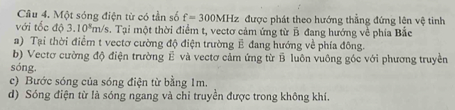 Một sóng điện từ có tần số f=300MHz được phát theo hướng thẳng đứng lên vệ tinh
với tốc độ 3.10^8m/s. Tại một thời điểm t, vectơ cảm ứng từ B đang hướng về phía Bắc
a) Tại thời điểm t vectơ cường độ điện trường E đang hướng về phía đông.
b) Vectơ cường độ điện trường Ê và vectơ cảm ứng từ B luôn vuông góc với phương truyền
sóng,
c) Bước sóng của sóng điện từ bằng 1m.
d) Sóng điện từ là sóng ngang và chỉ truyền được trong không khí.