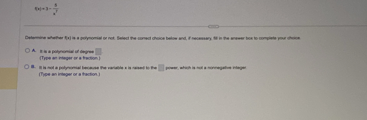 f(x)=3- 5/x^7 
Determine whether f(x) is a polynomial or not. Select the correct choice below and, if necessary, fill in the answer box to complete your choice.
A. It is a polynomial of degree □. 
(Type an integer or a fraction.)
B. It is not a polynomial because the variable x is raised to the □ power, which is not a nonnegative integer.
(Type an integer or a fraction.)