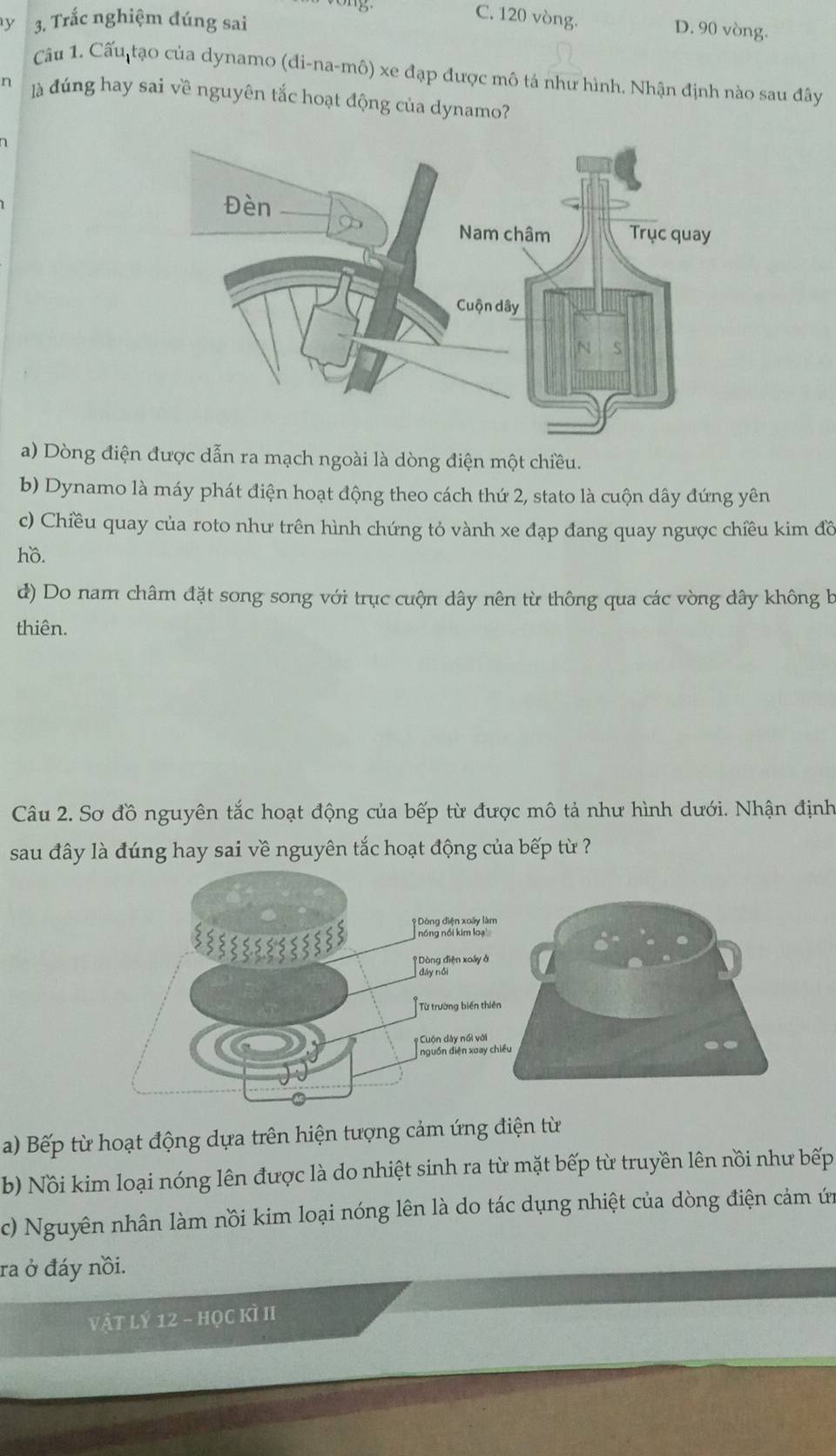 Trắc nghiệm đúng sai
C. 120 vòng. D. 90 vòng.
Câu 1. Cấu tạo của dynamo (đi-na-mô) xe đạp được mô tả như hình. Nhận định nào sau đây
n là đúng hay sai về nguyên tắc hoạt động của dynamo?
a) Dòng điện được dẫn ra mạch ngoài là dòng điện một chiều.
b) Dynamo là máy phát điện hoạt động theo cách thứ 2, stato là cuộn dây đứng yên
c) Chiều quay của roto như trên hình chứng tỏ vành xe đạp đang quay ngược chiều kim đồ
hồ.
d) Do nam châm đặt song song với trục cuộn dây nên từ thông qua các vòng dây không b
thiên.
Câu 2. Sơ đồ nguyên tắc hoạt động của bếp từ được mô tả như hình dưới. Nhận định
sau đây là đúng hay sai về nguyên tắc hoạt động của bếp từ ?
a) Bếp từ hoạt động dựa trên hiện tượng cảm ứng điện từ
b) Nồi kim loại nóng lên được là do nhiệt sinh ra từ mặt bếp từ truyền lên nồi như bếp
c) Nguyên nhân làm nồi kim loại nóng lên là do tác dụng nhiệt của dòng điện cảm ứn
ra ở đáy nồi.
vật lý 12 - học kì II