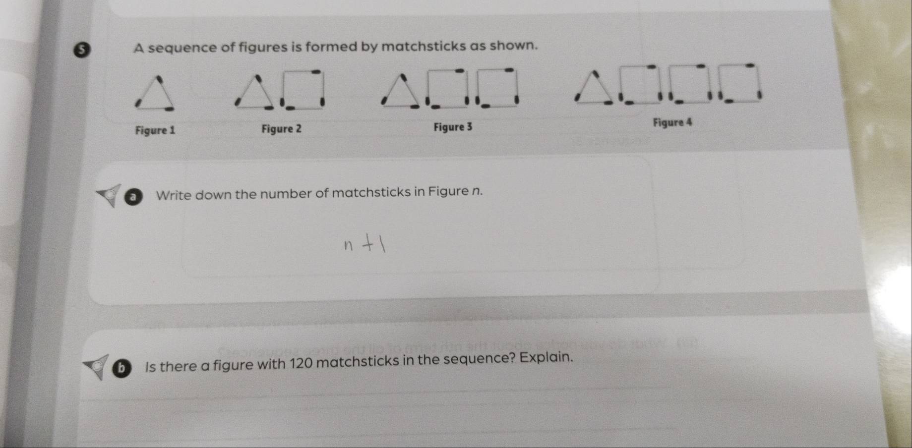 A sequence of figures is formed by matchsticks as shown. 
Figure 1 Figure 2 Figure 3 
Figure 4 
a Write down the number of matchsticks in Figure n. 
b Is there a figure with 120 matchsticks in the sequence? Explain.