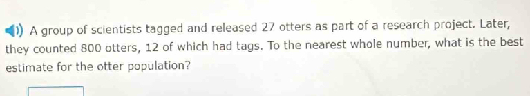 A group of scientists tagged and released 27 otters as part of a research project. Later, 
they counted 800 otters, 12 of which had tags. To the nearest whole number, what is the best 
estimate for the otter population?