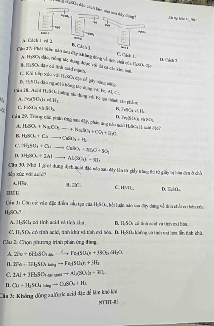 Hng HaSO4 đặn
Bài tập Hóa 11_HK1
A. Cách 1 và 2,
B. Cách 3.C. Cách 1.
* Câu 27: Phát biểu nào sau đây không đúng về tính chất của H_2SO_4 đặc
D. Cách 2.
A. H2SO4 đặc, nóng tác dụng được với tất cả các kim loại
B. H2SO₄ đặc có tính acid mạnh.
C. Khi tiếp xúc với H_2SO_4 đặc dễ gây bóng nặng.
D. H_2SO 4 đặc nguội không tác dụng với Fe, Al, Cr.
Câu 28. Acid H_2SO_4 loãng tác dụng với Fe tạo thành sản phẩm:
b A. Fe_2(SO_4) 3 và H_2.
Đ ộ C. FeSO_4 và SO_2. B. FeSO_4 và H_2.
D. Fe_2(SO_4)_3 và SO_2.
Câu 29. Trong các phản ứng sau đây, phản ứng nào acid H_2SO_4 là acid đặc?
A. H_2SO_4+Na_2CO_3to Na_2SO_4+CO_2+H_2O.
B. H_2SO_4+Cato CaSO_4+H_2
C. 2H_2SO_4+Cuto CuSO_4+2H_2O+SO_2
D. 3H_2SO_4+2Alto Al_2(SO_4)_3+3H_2
Câu 30. Nhỏ 1 giọt dung dịch acid đặc nào sau đây lên tờ giấy trắng thì từ giấy bị hóa đen ở chỗ
tiếp xúc với acid?
A.HBr. B. HCl. D. H₂SO₄.
C. HNO_3.
HiềU
Câu 1: Căn cứ vào đặc điểm cấu tạo của H_2SO_4, kết luận nào sau đây đúng về tính chất cơ bản của
H_2SO_4
A. H_2SO_4 có tính acid và tính khử. B. H₂SO₄ có tính acid và tính oxi hóa.
C. H_2SO_4 có tính acid, tính khử và tính oxi hóa. D. H₂SO₄ không có tính oxi hóa lẫn tính khử.
Câu 2: Chọn phương trình phản ứng đúng.
A. 2Fe+6H_2SO_4to Fe_2(SO_4)_3+3SO_2+6H_2O.
B. 2Fe+3H_2SO_4loingto Fe_2(SO_4)_3+3H_2.
C. 2Al+3H_2SO_4a[sengubito Al_2(SO_4)_3+3H_2.
D. Cu+H_2SO_4loingto CuSO_4+H_2.
Câu 3: Không dùng sulfuric acid đặc để làm khô khí
NTHT-85