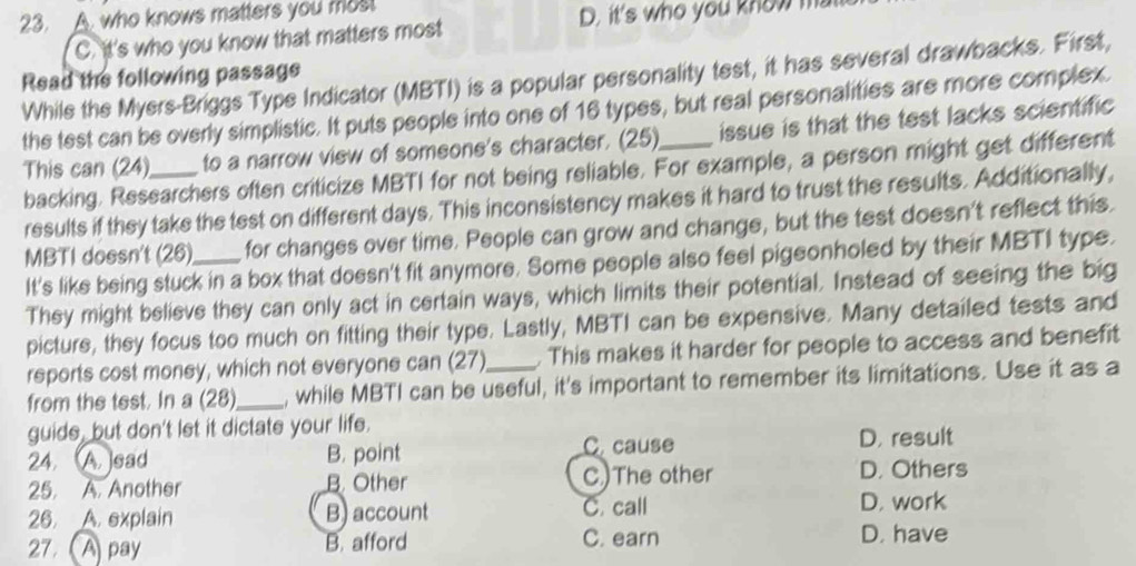 A. who knows matters you most
D. it's who you know m
C. it's who you know that matters most
Read the following passage
While the Myers-Briggs Type Indicator (MBTI) is a popular personality test, it has several drawbacks. First,
the test can be overly simplistic. It puts people into one of 16 types, but real personalities are more complex.
This can (24)_ to a narrow view of someone's character. (25)_ issue is that the test lacks scientific 
backing. Researchers often criticize MBTI for not being reliable. For example, a person might get different
results if they take the test on different days. This inconsistency makes it hard to trust the results. Additionally,
MBTI doesn't (26)_ for changes over time. People can grow and change, but the test doesn't reflect this.
It's like being stuck in a box that doesn't fit anymore. Some people also feel pigeonholed by their MBTI type.
They might believe they can only act in certain ways, which limits their potential. Instead of seeing the big
picture, they focus too much on fitting their type. Lastly, MBTI can be expensive. Many detailed tests and
reports cost money, which not everyone can (27) . This makes it harder for people to access and benefit
from the test. In a (28)_ , while MBTI can be useful, it's important to remember its limitations. Use it as a
guide, but don't let it dictate your life.
C. cause
24.A. sad B. point D. result
25. A. Another B. Other C)The other D. Others
26. A. explain B) account C. call D. work
27. (A pay B. afford C. earn D. have