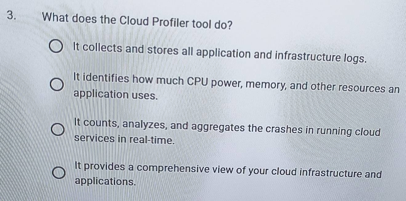 What does the Cloud Profiler tool do?
It collects and stores all application and infrastructure logs.
It identifies how much CPU power, memory, and other resources an
application uses.
It counts, analyzes, and aggregates the crashes in running cloud
services in real-time.
It provides a comprehensive view of your cloud infrastructure and
applications.