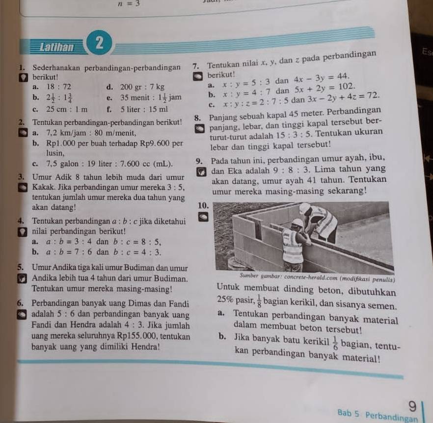 n=3
Latihan 2
1. Sederhanakan perbandingan-perbandingan 7. Tentukan nilai x, y, dan z pada perbandingan Es
berikut! berikut!
.
a. 18:72 d. 200 gr : 7 kg a. x:y=5:3 dan 4x-3y=44.
b. 2 1/2 :1 3/4  e. 35 menit : 1 1/2 jam b. x:y=4:7 dan 5x+2y=102.
c. 25 cm : 1 m f. 5 liter : 15 ml c. x:y:z=2:7:5 dan 3x-2y+4z=72.
2. Tentukan perbandingan-perbandingan berikut! 8. Panjang sebuah kapal 45 meter. Perbandingan
panjang, lebar, dan tinggi kapal tersebut ber-
a. 7,2 km/jam : 80 m/menit, . Tentukan ukuran
turut-turut adalah 15:3:5
b. Rp1.000 per buah terhadap Rp9.600 per lebar dan tinggi kapal tersebut!
lusin,
c. 7,5 galon : 19 liter : 7.600 cc (mL). 9. Pada tahun ini, perbandingan umur ayah, ibu,
dan Eka adalah 9:8:3. Lima tahun yang
3. Umur Adik 8 tahun lebih muda dari umur akan datang, umur ayah 41 tahun. Tentukan
9 Kakak. Jika perbandingan umur mereka 3:5, umur mereka masing-masing sekarang!
tentukan jumlah umur mereka dua tahun yang 10.
akan datang!
4. Tentukan perbandingan a: b : c jika diketahui
nilai perbandingan berikut!
a. a:b=3:4 dan b:c=8:5,
b. a:b=7:6 dan b:c=4:3.
5. Umur Andika tiga kali umur Budiman dan umur
-herald.com (modifikasi penulis)
9 Andika lebih tua 4 tahun dari umur Budiman. Untuk membuat dinding beton, dibutuhkan
Tentukan umur mereka masing-masing!
6. Perbandingan banyak uang Dimas dan Fandi 25% pasir,  1/8  bagian kerikil, dan sisanya semen.
adalah 5 : 6 dan perbandingan banyak uang a. Tentukan perbandingan banyak material
Fandi dan Hendra adalah 4:3. Jika jumlah dalam membuat beton tersebut!
uang mereka seluruhnya Rp155.000, tentukan b. Jika banyak batu kerikil  1/6  bagian, tentu-
banyak uang yang dimiliki Hendra!
kan perbandingan banyak material!
9
Bab 5 Perbandingan