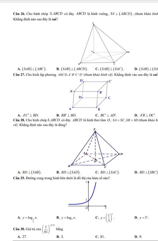 Cho hình chóp S.ABCD có đáy ABCD là hình vuông, SA⊥ (ABCD) , (tham khảo hình
Khẳng định nào sau đây là sai?
A. (SAB)⊥ (ABC). B. (SAB)⊥ (ABCD). C. (SAB)⊥ (SAC). D. (SAB)⊥ (SA
Câu 27. Cho hình lập phương ABCD.A'B'C'D' (tham khảo hình ve). Khẳng định vào sau đây là sai''
A. A'C'⊥ BD. B. BB'⊥ BD. C. BC'⊥ AD'. D. A'B⊥ DC'.
Câu 28. Cho hình chóp S.ABCD có đáy ABCD là hình thoi tâm O, SA=SC,SB=SD (tham khảo h
e ?). Khẳng định nào sau đây là đúng?

A. BD⊥ (SAB). B. BD⊥ (SAD). C. BD⊥ (SAC). D. BD⊥ (SBC)
Câu 29. Đường cong trong hình bên dưới là đồ thị của hàm số nào?
B. y=log _3x. C.
A. y=log _ 1/3 x. y=( 1/3 )^x. D. y=3^x.
Câu 30. C istrj cia( 1/81 )^-0,75 bằng
A. 27. B. 3. C. 81. D. 9.