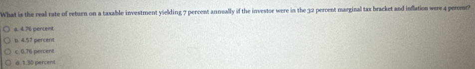 What is the real rate of return on a taxable investment yielding 7 percent annually if the investor were in the 32 percent marginal tax bracket and inflation were 4 percent?
a. 4.76 percent
b. 4.57 percent
c. 0.76 percent
d. 1.30 percent