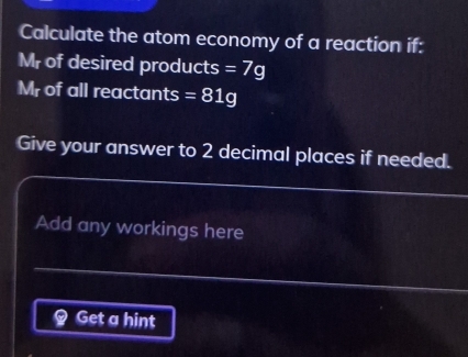 Calculate the atom economy of a reaction if: 
Mr of desired products =7g
Mr of all reactants =81g
Give your answer to 2 decimal places if needed. 
Add any workings here 
Get a hint