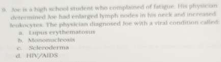 Joe is a high school student who complained of fatigue. His physician
determined Joe had enlarged lymph nodes in his neck and increased
leukocytes. The physician diagnosed Joe with a viral condition called:
a. Lupus erythematosus
b. Mononucleosis
c. Scleroderma
d. HIV/AIDS