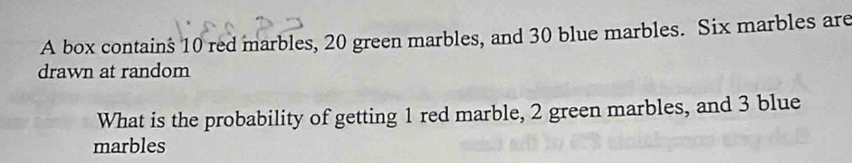 A box contains 10 red marbles, 20 green marbles, and 30 blue marbles. Six marbles are 
drawn at random 
What is the probability of getting 1 red marble, 2 green marbles, and 3 blue 
marbles