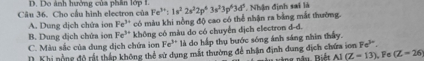 D. Do ảnh hưởng của phân lớp f.
Câu 36. Cho cấu hình electron của Fe^(3+):1s^22s^22p^63s^23p^63d^5. Nhận định sai là
A. Dung dịch chứa ion Fe^(3+) có màu khi nồng độ cao có thể nhận ra bằng mắt thường.
B. Dung dịch chứa ion Fe^(3+) không có màu do có chuyển dịch electron d-d.
C. Màu sắc của dung dịch chứa ion Fe^(3+) là do hấp thụ bước sóng ánh sáng nhìn thấy.
D. Khi nồng đô rất thấp không thể sử dụng mắt thường để nhận định dung dịch chứa ion Fe^(3+). 
àng nâu. Biết AI(Z=13) , Fe (Z=26)