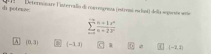 1-7 Determinare l'intervallo di convergenza (estremi esclusí) della seguente serio
di potenze:
sumlimits _(n=0)^(+∈fty) (n+1x^n)/n+23^n 
A (0,3) B (-3,3) C R D E (-2,2)