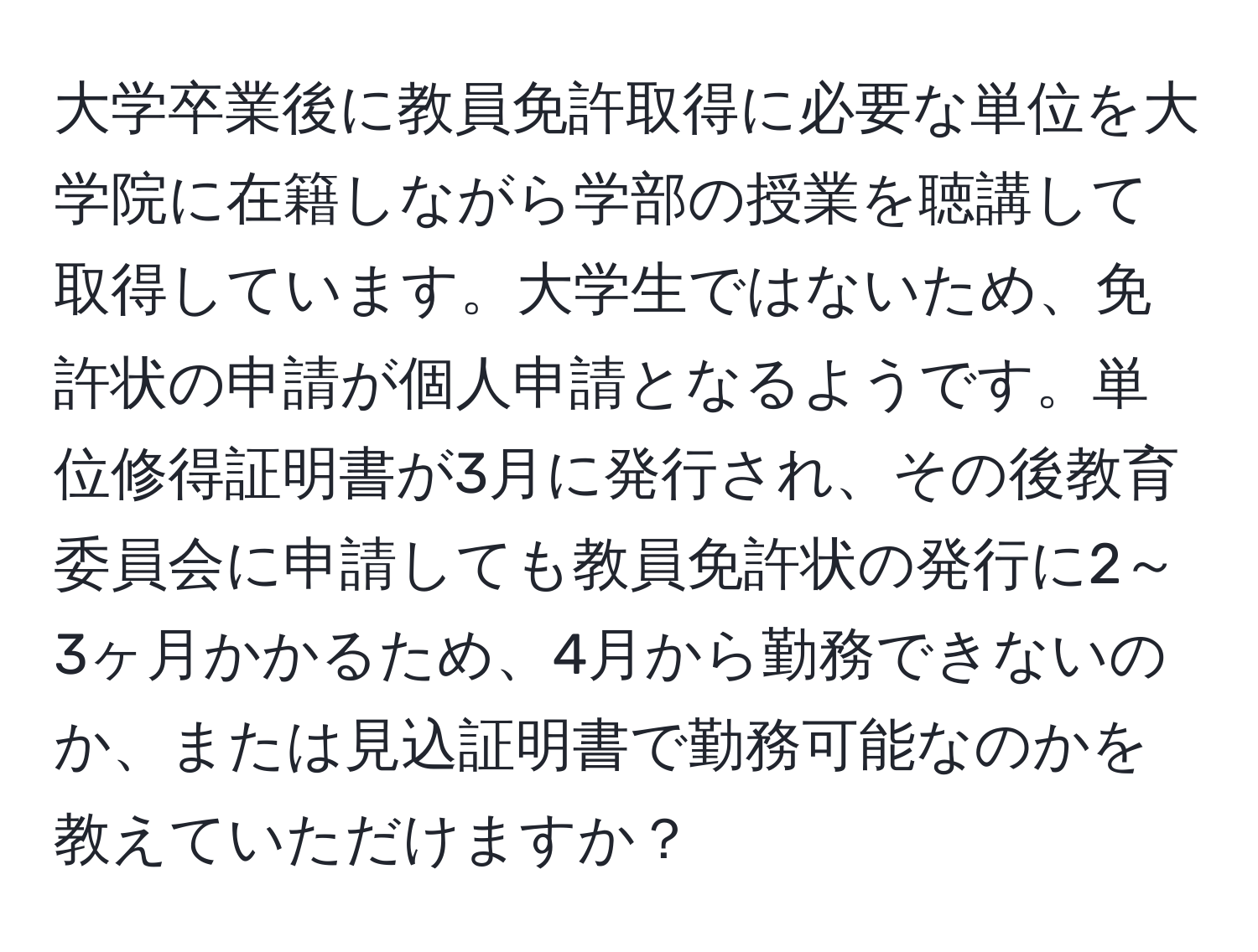 大学卒業後に教員免許取得に必要な単位を大学院に在籍しながら学部の授業を聴講して取得しています。大学生ではないため、免許状の申請が個人申請となるようです。単位修得証明書が3月に発行され、その後教育委員会に申請しても教員免許状の発行に2～3ヶ月かかるため、4月から勤務できないのか、または見込証明書で勤務可能なのかを教えていただけますか？