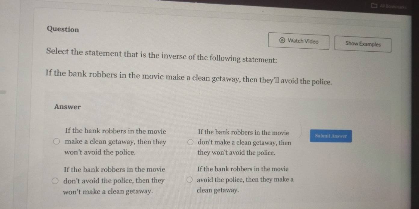 All Bookmarks
Question Watch Video Show Examples
Select the statement that is the inverse of the following statement:
If the bank robbers in the movie make a clean getaway, then they'll avoid the police.
Answer
If the bank robbers in the movie If the bank robbers in the movie Submit Answer
make a clean getaway, then they don't make a clean getaway, then
won't avoid the police. they won't avoid the police.
If the bank robbers in the movie If the bank robbers in the movie
don't avoid the police, then they avoid the police, then they make a
won't make a clean getaway. clean getaway.