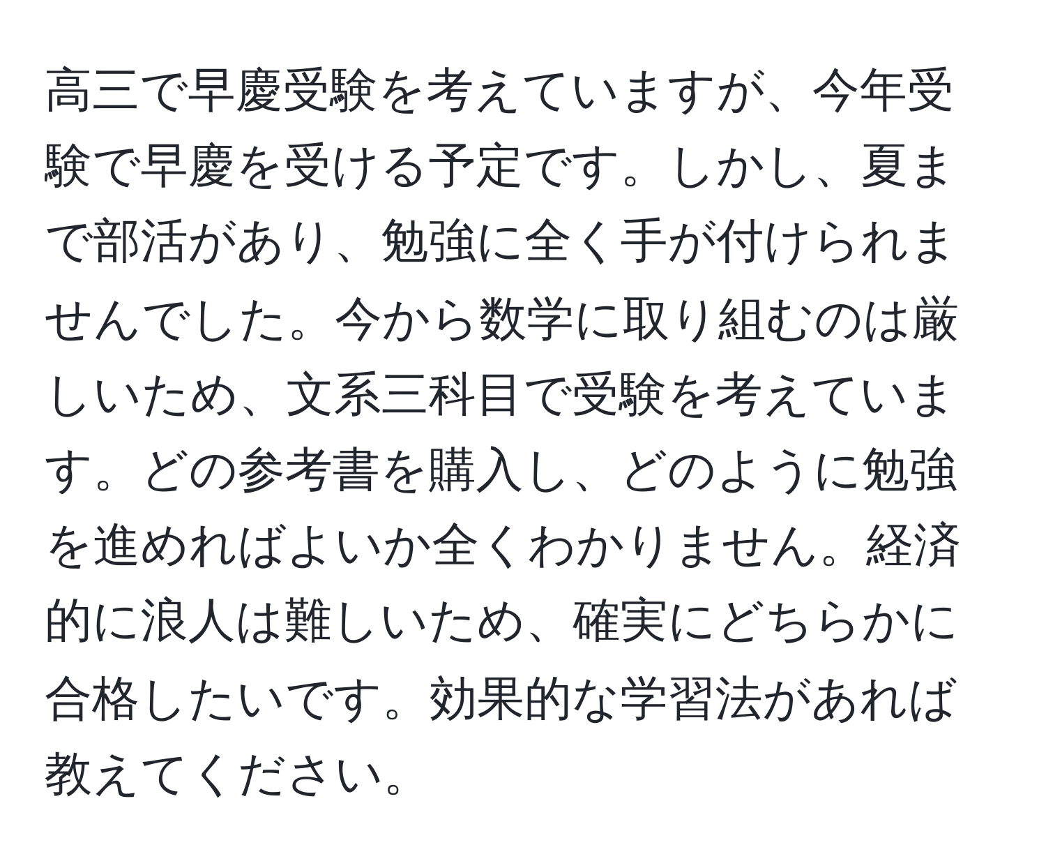 高三で早慶受験を考えていますが、今年受験で早慶を受ける予定です。しかし、夏まで部活があり、勉強に全く手が付けられませんでした。今から数学に取り組むのは厳しいため、文系三科目で受験を考えています。どの参考書を購入し、どのように勉強を進めればよいか全くわかりません。経済的に浪人は難しいため、確実にどちらかに合格したいです。効果的な学習法があれば教えてください。