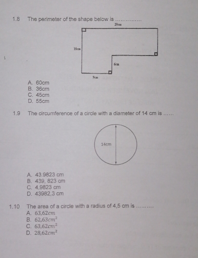 A. 60cm
B. 36cm
C. 45cm
D. 55cm
1.9 The circumference of a circle with a diameter of 14 cm is ..
A. 43.9823 cm
B. 439, 823 cm
C. 4,9823 cm
D. 43982,3 cm
1.10 The area of a circle with a radius of 4,5 cm is_
A. 63,62cm
B. 62,63cm^2
C. 63,62cm^2
D. 28.62cm^2