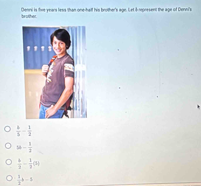 Denni is five years less than one-half his brother's age. Let b represent the age of Denni's
brother.
 b/5 - 1/2 
5b- 1/2 
 b/2 - 1/2 (5)
 1/2 b-5