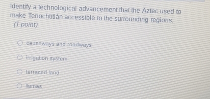 Identify a technological advancement that the Aztec used to
make Tenochtitlán accessible to the surrounding regions.
(1 point)
causeways and roadways
irrigation system
terraced land
llamas