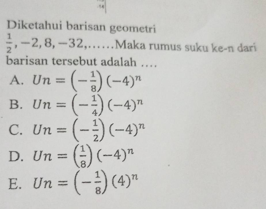 Diketahui barisan geometri
 1/2 , -2, 8, -32,...... 1 A Maka rumus suku ke-n dari
barisan tersebut adalah …
A. Un=(- 1/8 )(-4)^n
B. Un=(- 1/4 )(-4)^n
C. Un=(- 1/2 )(-4)^n
D. Un=( 1/8 )(-4)^n
E. Un=(- 1/8 )(4)^n