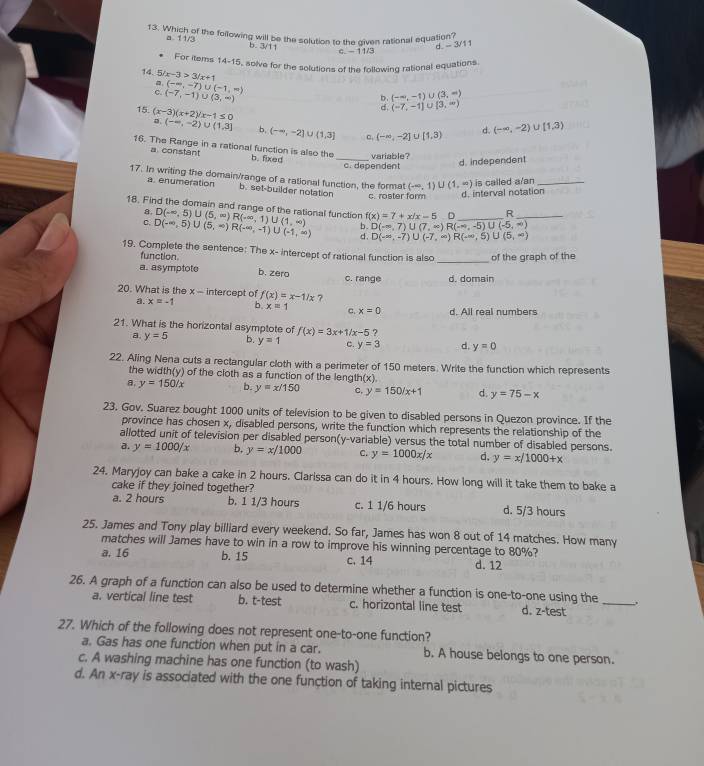 Which of the following will be the solution to the given rational equation?
a 11/3 b. 3/11 d - 3/1 1
c. - 11/3
For items 14-15, solve for the solutions of the following rational equations.
14. 5 x-3>3/x+1 (-∈fty ,-7)∪ (-1,∈fty )
a
(-7,-1)∪ (3,∈fty )
b. (-∈fty ,-1)∪ (3,∈fty )
d. (-7,-1)∪ [3,∈fty )
15 (x-3)(x+2)/x-1≤ 0 (-∈fty ,-2)∪ (1,3] b, (-∈fty ,-2]
L  1,3 ९ (-∈fty ,-2] U [1,3) d. (-∈fty ,-2)∪ [1,3)
16. The Range in a rational function is also the b. fixed_
a constant
variable?
c. dependent d. independent
17. In writing the domain/range of a rational function, the format (-∈fty ,1)∪ (1,∈fty ) is called a/an_
a. enumeration b. set-builder notation
c. roster form d. interval notation
18. Find the domain and range of the rational function D(-∈fty ,5)∪ (5,∈fty )R(-∈fty ,1)∪ (1,∈fty ) b. D(-∈fty ,7)∪ (7,∈fty )R(-∈fty ,-5)∪ (-5,∈fty ) __
a.
f(x)=7+x/x-5 n R
C. D(-∈fty ,5)∪ (5,∈fty )R(-∈fty ,-1)∪ (-1,∈fty ) d. D(-∈fty ,-7)∪ (-7,∈fty )R(-∈fty ,5)∪ (5,∈fty )
19. Complete the sentence: The x- intercept of rational function is also _of the graph of the
function
a. asymptote b. zero c. range d. domain
20. What is the x - intercept of f(x)=x-1/x ?
a. x=-1 b. x=1 c. x=0 d. All real numbers
21. What is the horizontal asymptote of f(x)=3x+1/x-5 ?
a y=5 b. y=1 c. y=3 d. y=0
22. Aling Nena cuts a rectangular cloth with a perimeter of 150 meters. Write the function which represents
the width(y) of the cloth as a function of the length (x)
y=150/x b. y=x/150 C, y=150/x+1 d. y=75-x
23. Gov. Suarez bought 1000 units of television to be given to disabled persons in Quezon province. If the
province has chosen x, disabled persons, write the function which represents the relationship of the
allotted unit of television per disabled person(y-variable) versus the total number of disabled persons.
a. y=1000/x b, y=x/1000 C. y=1000x/x d. y=x/1000+x
24. Maryjoy can bake a cake in 2 hours. Clarissa can do it in 4 hours. How long will it take them to bake a
cake if they joined together? d. 5/3 hours
a. 2 hours b. 1 1/3 hours c. 1 1/6 hours
25. James and Tony play billiard every weekend. So far, James has won 8 out of 14 matches. How many
matches will James have to win in a row to improve his winning percentage to 80%?
a. 16 b. 15 c. 14 d. 12
26. A graph of a function can also be used to determine whether a function is one-to-one using the
a. vertical line test b. t-test c. horizontal line test d. z-test
_
27. Which of the following does not represent one-to-one function?
a. Gas has one function when put in a car. b. A house belongs to one person.
c. A washing machine has one function (to wash)
d. An x-ray is associated with the one function of taking internal pictures