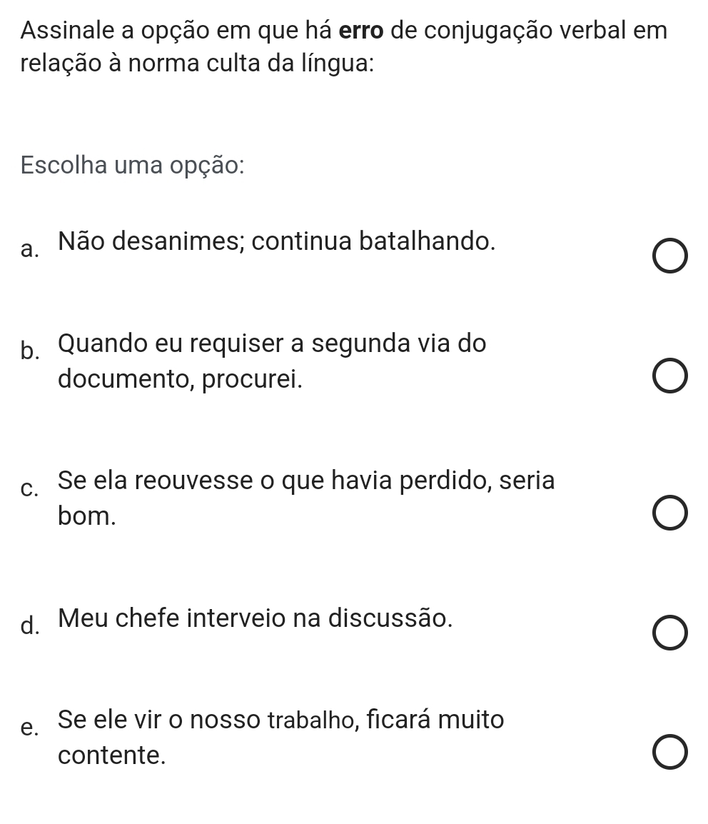 Assinale a opção em que há erro de conjugação verbal em
relação à norma culta da língua:
Escolha uma opção:
a. Não desanimes; continua batalhando.
b. Quando eu requiser a segunda via do
documento, procurei.
c. Se ela reouvesse o que havia perdido, seria
bom.
d. Meu chefe interveio na discussão.
e. Se ele vir o nosso trabalho, ficará muito
contente.