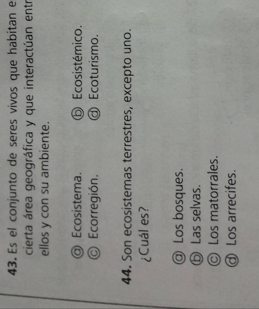 Es el conjunto de seres vivos que habitan e
cierta área geográfica y que interactúan entr
ellos y con su ambiente.
@ Ecosistema. ⑤ Ecosistémico.
Ecorregión. ① Ecoturismo.
44. Son ecosistemas terrestres, excepto uno.
¿Cuál es?
@ Los bosques.
D Las selvas.
© Los matorrales.
④ Los arrecifes.