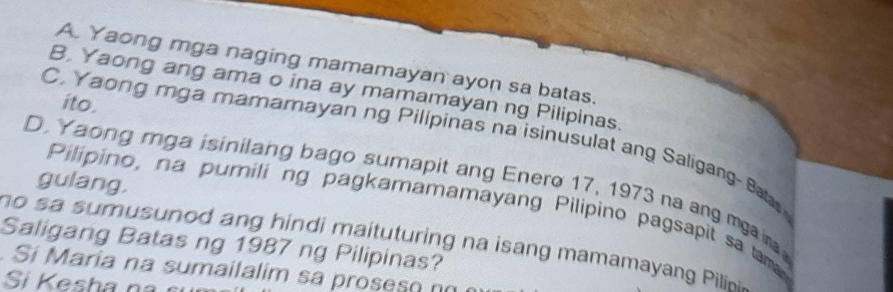 A. Yaong mga naging mamamayan ayon sa batas.
B. Yaong ang ama o ina ay mamamayan ng Pilipinas.
ito.
C, Yaong mga mamamayan ng Pilipinas na isinusulat ang Saligang- Bat
D. Yaong mga isinilang bago sumapit ang Enero 17, 1973 na ang mgair
gulang.
Pilipino, na pumili ng pagkamamamayang Pilipino pagsapit sa tam
no s a sumusunod ang hindi maituturing na isang mamamayang Pilin 
Saligang Batas ng 1987 ng Pilipinas?
Si María na sumailalim sa proseso n