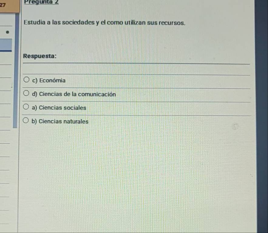 Pregunta 2
Estudia a las sociedades y el como utilizan sus recursos.
Respuesta:
c) Económia
d) Ciencias de la comunicación
a) Ciencias sociales
b) Ciencias naturales