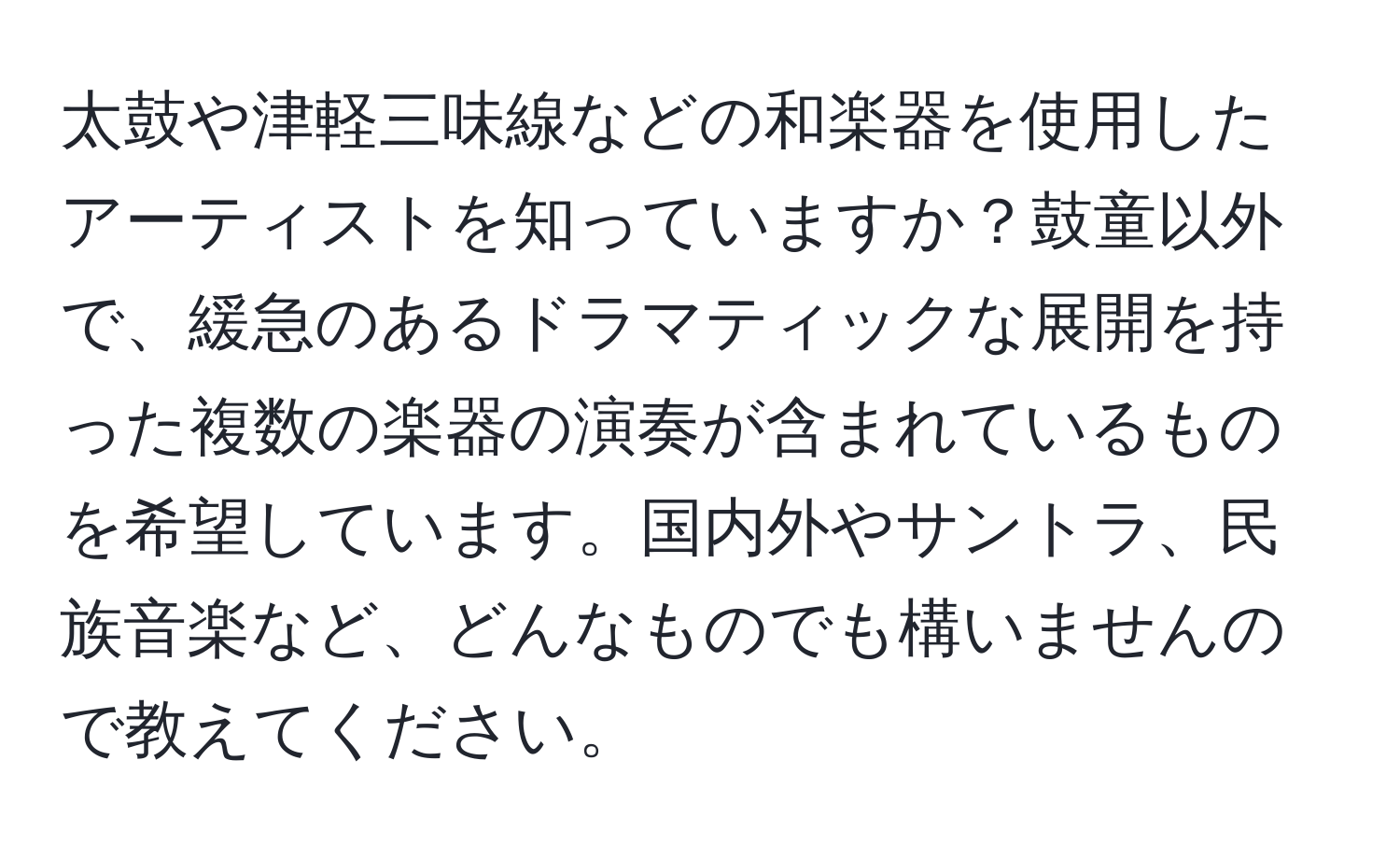 太鼓や津軽三味線などの和楽器を使用したアーティストを知っていますか？鼓童以外で、緩急のあるドラマティックな展開を持った複数の楽器の演奏が含まれているものを希望しています。国内外やサントラ、民族音楽など、どんなものでも構いませんので教えてください。