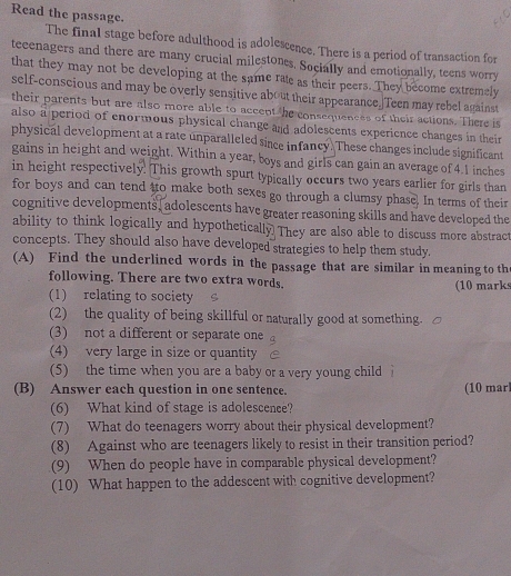 Read the passage. 
The final stage before adulthood is adolescence. There is a period of transaction for 
teeenagers and there are many crucial milestones. Socially and emotionally, teens worry 
that they may not be developing at the same rate as their peers. They become extremely 
self-conscious and may be overly sensitive about their appearance.]Teen may rebel against 
their parents but are also more able to accent the consequencss of their actions. There is 
also a period of enormous physical change and adolescents experience changes in their 
physical development at a rate unparalleled since infancy. These changes include significant 
gains in height and weight. Within a year, boys and girls can gain an average of 4.1 inches
in height respectively. This growth spurt typically occurs two years earlier for girls than 
for boys and can tend tto make both sexes go through a clumsy phase. In terms of their 
cognitive developments, adolescents have greater reasoning skills and have developed the 
ability to think logically and hypothetically They are also able to discuss more abstract 
concepts. They should also have developed strategies to help them study. 
(A) Find the underlined words in the passage that are similar in meaning to th 
following. There are two extra words. (10 marks 
(1) relating to society 
(2) the quality of being skillful or naturally good at something. 
(3) not a different or separate one 
(4) very large in size or quantity 
(5) the time when you are a baby or a very young child 
(B) Answer each question in one sentence. (10 mar 
(6) What kind of stage is adolescence? 
(7) What do teenagers worry about their physical development? 
(8) Against who are teenagers likely to resist in their transition period? 
(9) When do people have in comparable physical development? 
(10) What happen to the addescent with cognitive development?