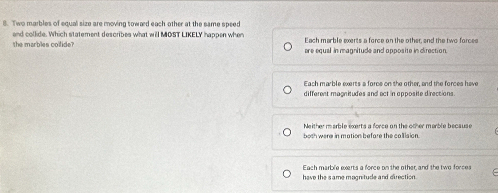 Two marbles of equal size are moving toward each other at the same speed
and collide. Which statement describes what will MOST LIKELY happen when
the marbles collide? Each marble exerts a force on the other, and the two forces
are equal in magnitude and opposite in direction.
Each marble exerts a force on the other, and the forces have
different magnitudes and act in opposite directions.
Neither marble exerts a force on the other marble because
both were in motion before the collision.
Each marble exerts a force on the other, and the two forces
have the same magnitude and direction.