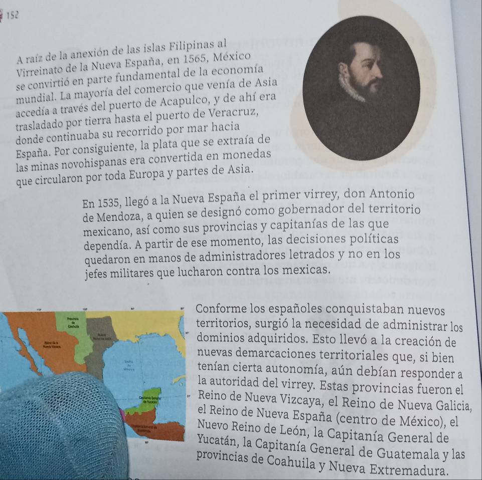 152
A raíz de la anexión de las islas Filipinas al
Virreinato de la Nueva España, en 1565, México
se convirtió en parte fundamental de la economía
mundial. La mayoría del comercio que venía de Asia
accedía a través del puerto de Acapulco, y de ahí era
trasladado por tierra hasta el puerto de Veracruz,
donde continuaba su recorrido por mar hacia
España. Por consiguiente, la plata que se extraía de
las minas novohispanas era convertida en monedas
que circularon por toda Europa y partes de Asia.
En 1535, llegó a la Nueva España el primer virrey, don Antonio
de Mendoza, a quien se designó como gobernador del territorio
mexicano, así como sus provincias y capitanías de las que
dependía. A partir de ese momento, las decisiones políticas
quedaron en manos de administradores letrados y no en los
jefes militares que lucharon contra los mexicas.
nforme los españoles conquistaban nuevos
ritorios, surgió la necesidad de administrar los
minios adquiridos. Esto llevó a la creación de
evas demarcaciones territoriales que, si bien
nían cierta autonomía, aún debían responder a
autoridad del virrey. Estas provincias fueron el
eino de Nueva Vizcaya, el Reino de Nueva Galicia,
Reino de Nueva España (centro de México), el
uevo Reino de León, la Capitanía General de
catán, la Capitanía General de Guatemala y las
ovincias de Coahuila y Nueva Extremadura.