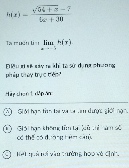 h(x)= (sqrt(54+x)-7)/6x+30 
Ta muốn tìm limlimits _xto -5h(x). 
Điều gì sẽ xảy ra khi ta sử dụng phương
pháp thay trực tiếp?
Hãy chọn 1 đáp án:
A Giới hạn tồn tại và ta tìm được giới hạn.
B) Giới hạn không tồn tại (đồ thị hàm số
có thể có đường tiệm cận).
c) Kết quả rơi vào trường hợp vô định.