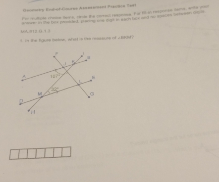 Geometry End-of-Course Assessment Practice Tes!
For multiple choice items, circle the correct response. For fill-in response items, write your
answer in the box provided, placing one digit in each box and no spaces between digits.
MA.B12.G.1.3
1. In the figure below, what is the measure of ∠ BKM ?